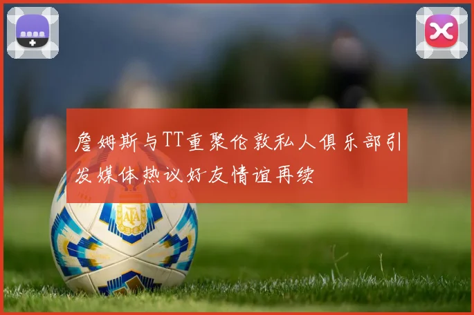 詹姆斯与TT重聚伦敦私人俱乐部引发媒体热议好友情谊再续