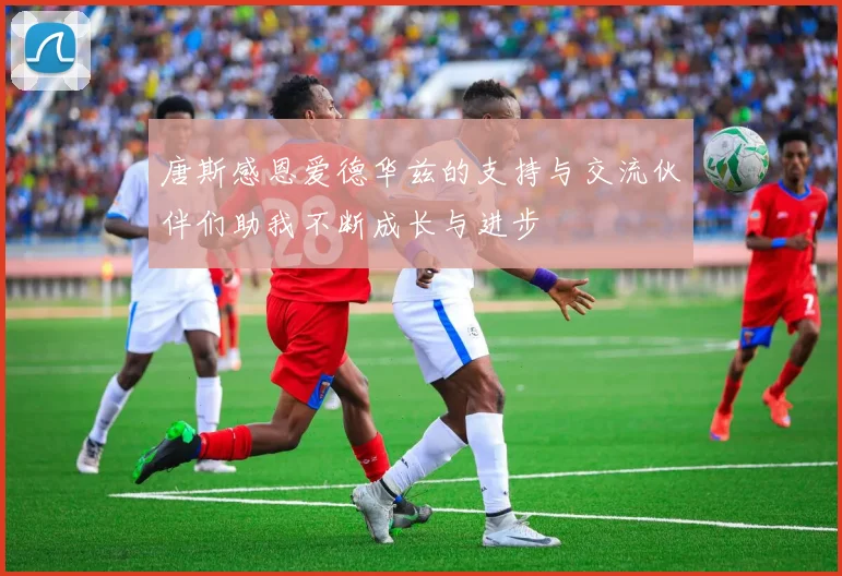 唐斯感恩爱德华兹的支持与交流伙伴们助我不断成长与进步