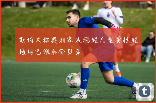 勒伯夫称奥利塞表现超凡重要性超越姆巴佩和登贝莱