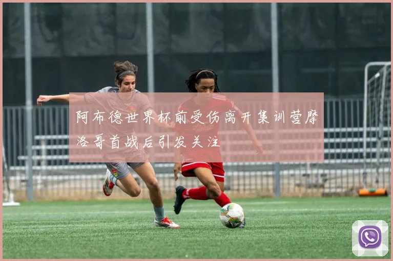 阿布德世界杯前受伤离开集训营摩洛哥首战后引发关注