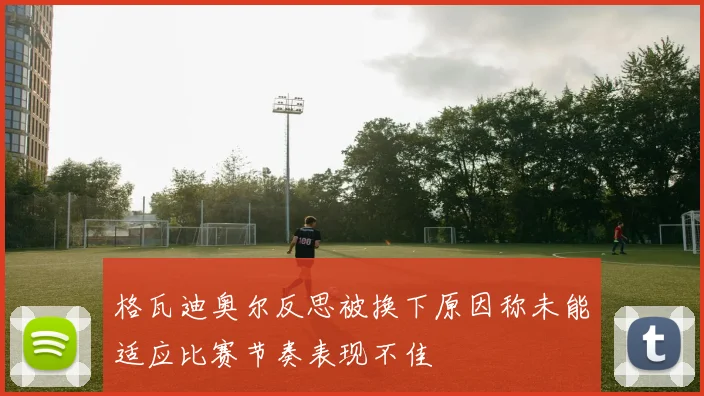格瓦迪奥尔反思被换下原因称未能适应比赛节奏表现不佳