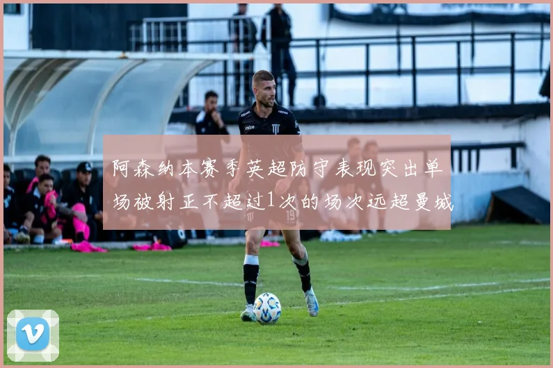 阿森纳本赛季英超防守表现突出单场被射正不超过1次的场次远超曼城