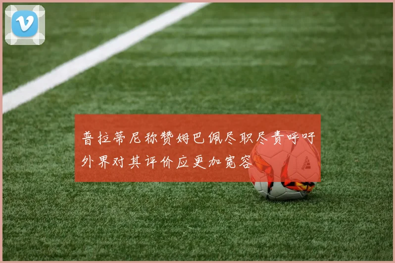 普拉蒂尼称赞姆巴佩尽职尽责呼吁外界对其评价应更加宽容