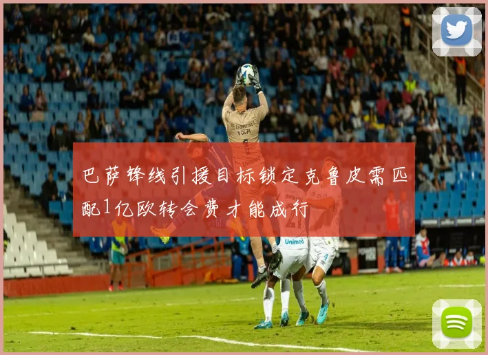 巴萨锋线引援目标锁定克鲁皮需匹配1亿欧转会费才能成行
