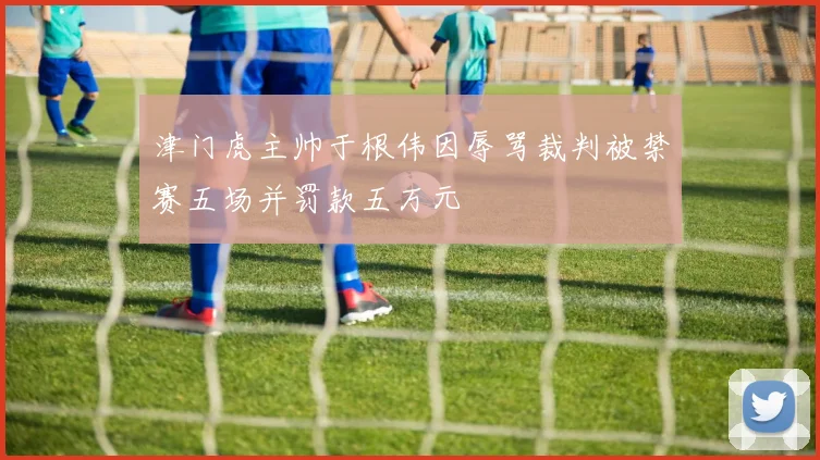 津门虎主帅于根伟因辱骂裁判被禁赛五场并罚款五万元