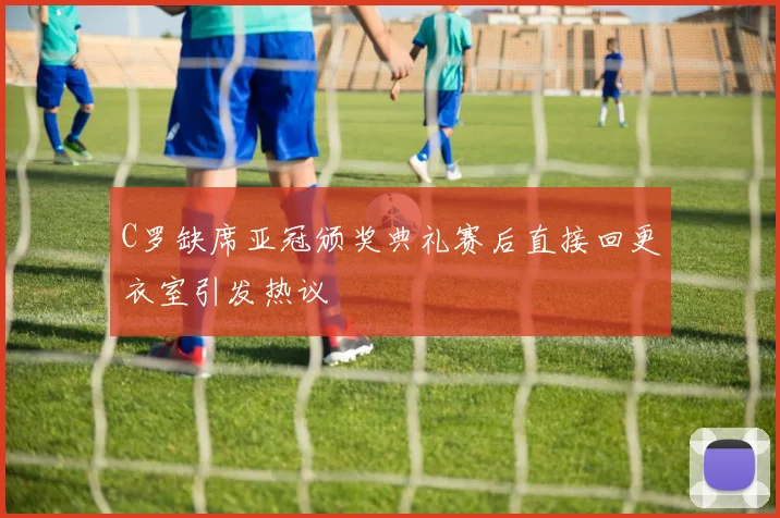 C罗缺席亚冠颁奖典礼赛后直接回更衣室引发热议