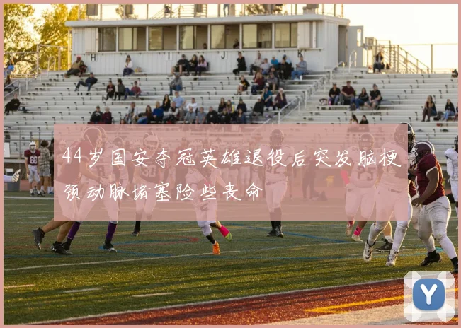 44岁国安夺冠英雄退役后突发脑梗颈动脉堵塞险些丧命