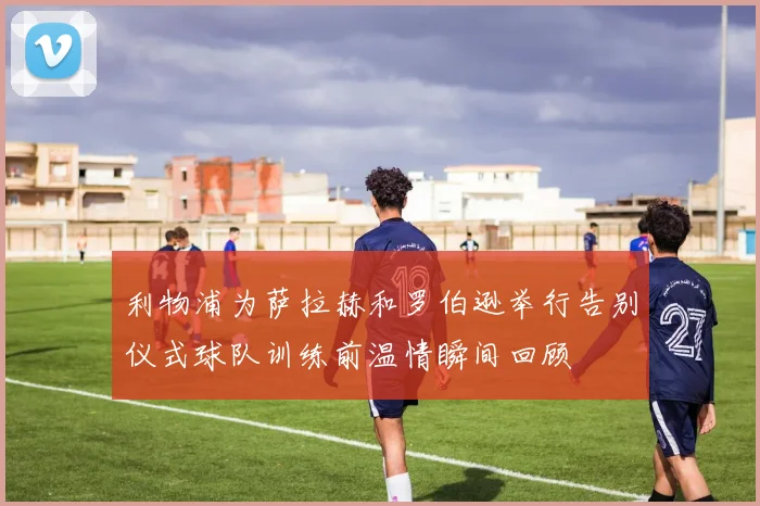 利物浦为萨拉赫和罗伯逊举行告别仪式球队训练前温情瞬间回顾