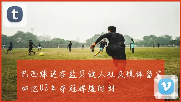 巴西球迷在盐贝健人社交媒体留言回忆02年夺冠辉煌时刻