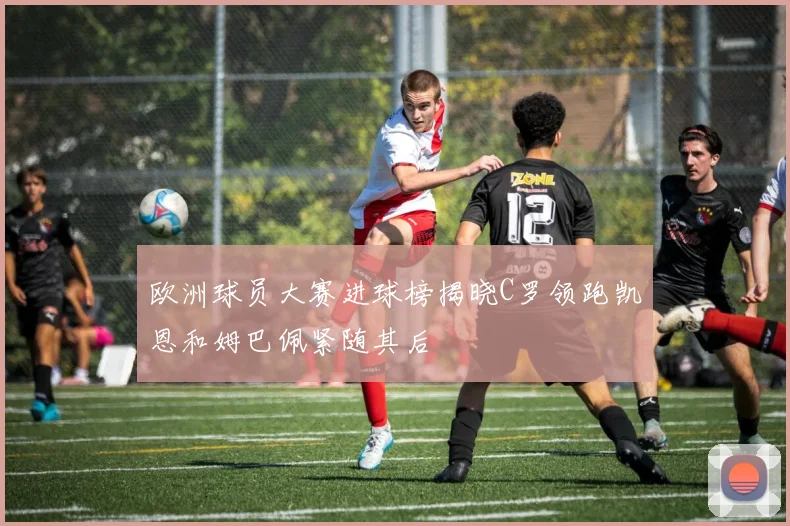 欧洲球员大赛进球榜揭晓C罗领跑凯恩和姆巴佩紧随其后