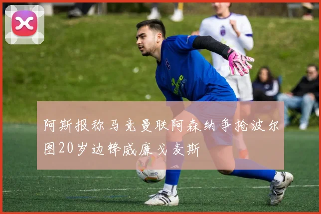 阿斯报称马竞曼联阿森纳争抢波尔图20岁边锋威廉戈麦斯