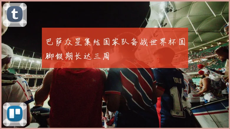 巴萨众星集结国家队备战世界杯国脚假期长达三周