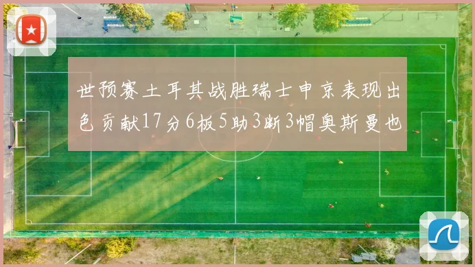 世预赛土耳其战胜瑞士申京表现出色贡献17分6板5助3断3帽奥斯曼也有15分表现