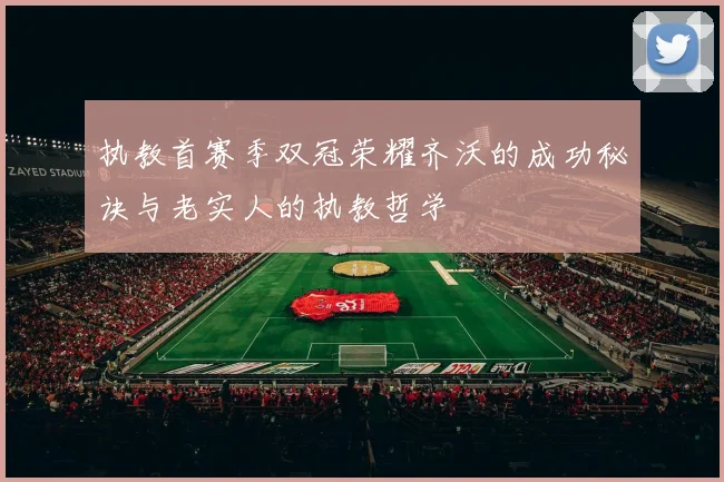执教首赛季双冠荣耀齐沃的成功秘诀与老实人的执教哲学