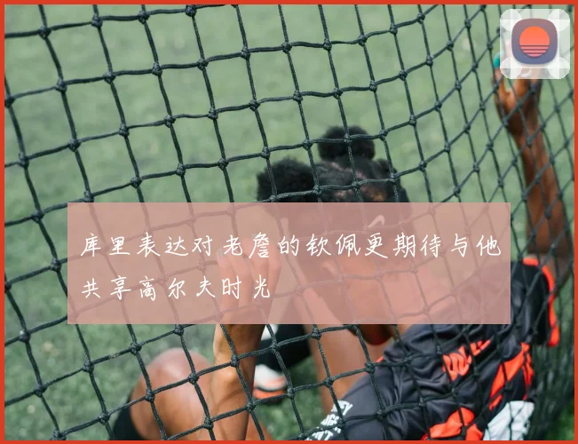 库里表达对老詹的钦佩更期待与他共享高尔夫时光