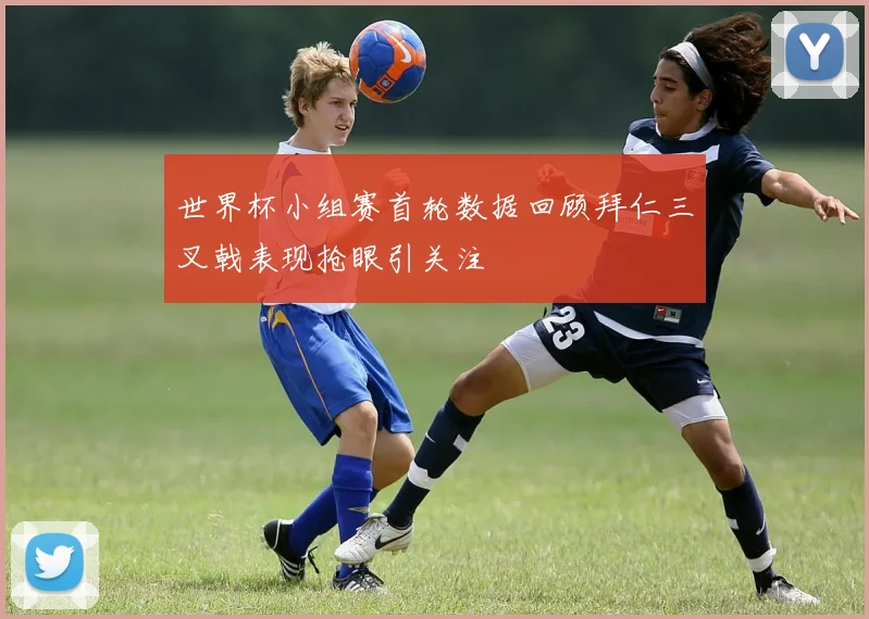 世界杯小组赛首轮数据回顾拜仁三叉戟表现抢眼引关注