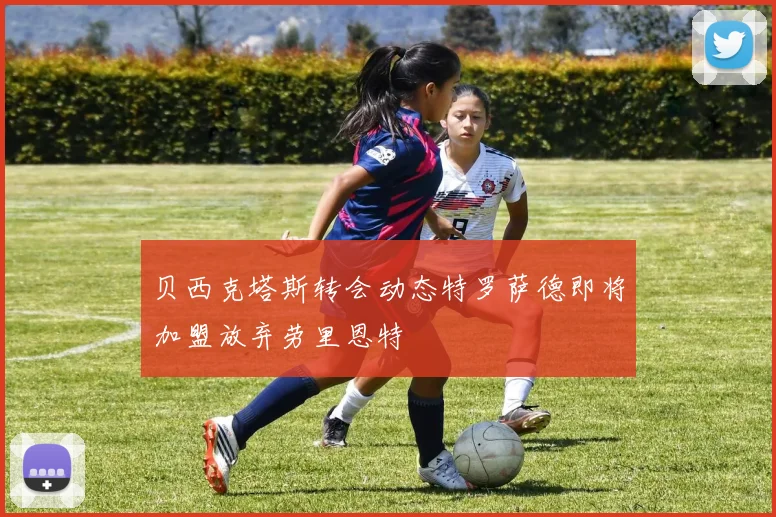 贝西克塔斯转会动态特罗萨德即将加盟放弃劳里恩特